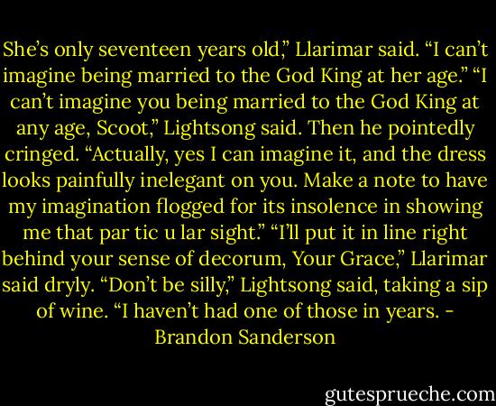 She’s only seventeen years old,” Llarimar said. “I can’t imagine being<br />married to the God King at her age.”<br />“I can’t imagine you being married to the God King at any age, Scoot,”<br />Lightsong said. Then he pointedly cringed. “Actually, yes I can imagine it,<br />and the dress looks painfully inelegant on you. Make a note to have my<br />imagination flogged for its insolence in showing me that par tic u lar sight.”<br />“I’ll put it in line right behind your sense of decorum, Your Grace,”<br />Llarimar said dryly.<br />“Don’t be silly,” Lightsong said, taking a sip of wine. “I haven’t had one<br />of those in years. - Brandon Sanderson