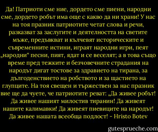 Да! Патриоти сме ние, дордето сме пиени, народни сме, дордето робът има още с какво да ни храни! У нас на тоя празник патриотите четат слова и речи, разказват за заслугите и деятелността на светите мъже, предъвкват и кълчевят историческите и съвременните истини, играят народни игри, пеят „народни“ песни, пият, ядат и се веселят; а в това също време пред тежките и безчовечните страдания на народът дигат тостове за здравието на тирана, за дългоденствието на робството и за щастието на глупците. На тоя свещен и тържествен за нас празник вие ще да чуете, че патриотите реват: „Да живее робът! Да живее нашият милостив тиранин! Да живеят нашите калимавки! Да живеят пиевиците на народът! Да живее нашата всеобща подлост! - Hristo Botev