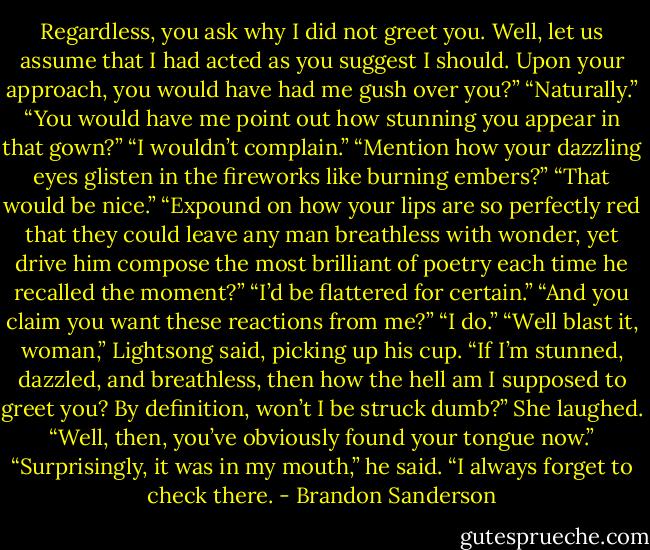 Regardless, you ask why I<br />did not greet you. Well, let us assume that I had acted as you suggest I<br />should. Upon your approach, you would have had me gush over you?”<br />“Naturally.”<br />“You would have me point out how stunning you appear in that gown?”<br />“I wouldn’t complain.”<br />“Mention how your dazzling eyes glisten in the fireworks like burning<br />embers?”<br />“That would be nice.”<br />“Expound on how your lips are so perfectly red that they could leave any<br />man breathless with wonder, yet drive him compose the most brilliant of<br />poetry each time he recalled the moment?”<br />“I’d be flattered for certain.”<br />“And you claim you want these reactions from me?”<br />“I do.”<br />“Well blast it, woman,” Lightsong said, picking up his cup. “If I’m<br />stunned, dazzled, and breathless, then how the hell am I supposed to greet<br />you? By definition, won’t I be struck dumb?”<br />She laughed. “Well, then, you’ve obviously found your tongue now.”<br />“Surprisingly, it was in my mouth,” he said. “I always forget to check<br />there. - Brandon Sanderson