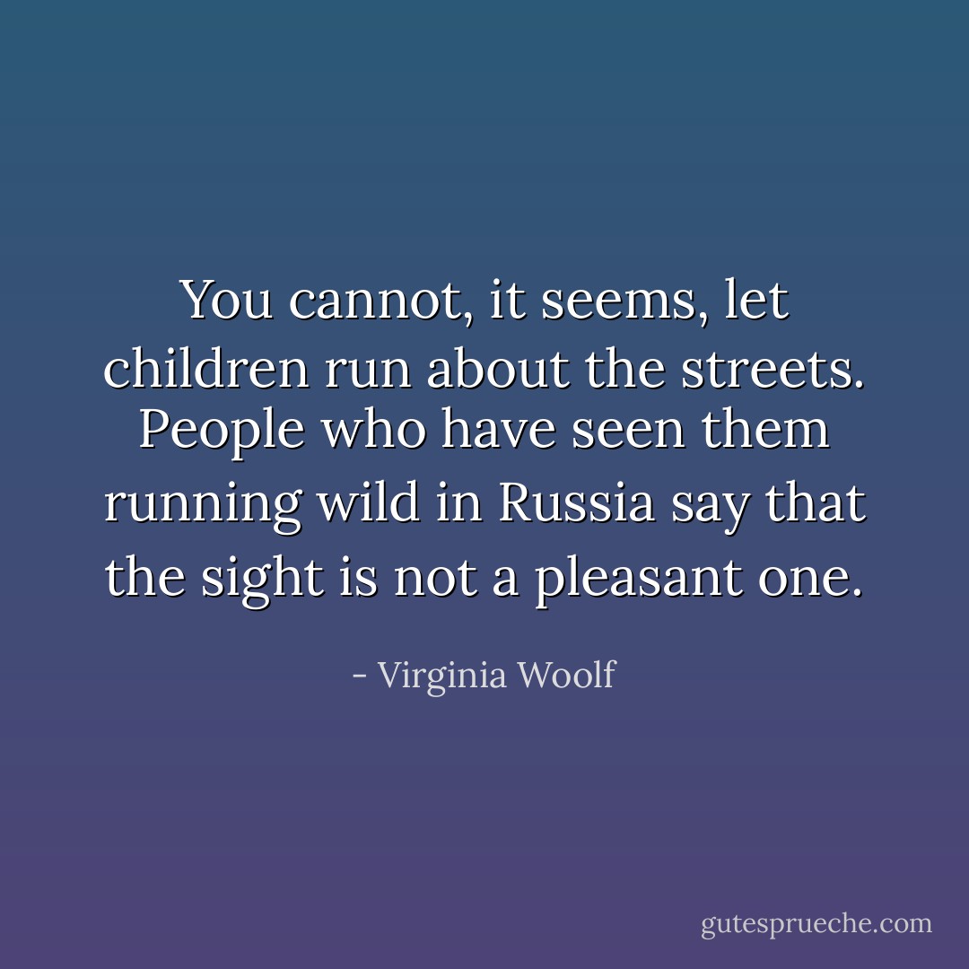 You cannot, it seems, let children run about the streets. People who have seen them running wild in Russia say that the sight is not a pleasant one. - Virginia Woolf