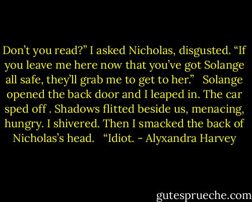 Don’t you read?” I asked Nicholas, disgusted. “If you leave me here now that you’ve got Solange all safe, they’ll grab me to get to her.” <br /><br />Solange opened the back door and I leaped in. The car sped off . Shadows flitted beside us, menacing, hungry. I shivered. Then I smacked the back of Nicholas’s head. <br /><br />“Idiot. - Alyxandra Harvey