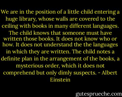 We are in the position of a little child entering a huge library, whose walls are covered to the ceiling with books in many different languages. The child knows that someone must have written those books. It does not know who or how. It does not understand the the languages in which they are written. The child notes a definite plan in the arrangement of the books, a mysterious order, which it does not comprehend but only dimly suspects. - Albert Einstein