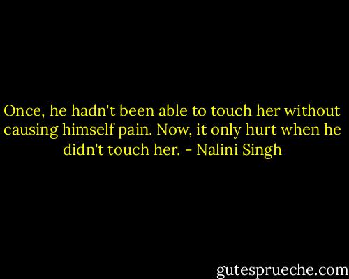 Once, he hadn't been able to touch her without causing himself pain. Now, it only hurt when he didn't touch her. - Nalini Singh