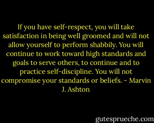 If you have self-respect, you will take satisfaction in being well groomed and will not allow yourself to perform shabbily. You will continue to work toward high standards and goals to serve others, to continue and to practice self-discipline. You will not compromise your standards or beliefs. - Marvin J. Ashton