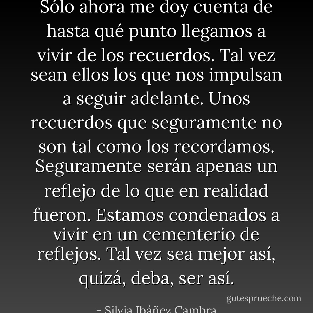 Sólo ahora me doy cuenta de hasta qué punto llegamos a vivir de los recuerdos. Tal vez sean ellos los que nos impulsan a seguir adelante. Unos recuerdos que seguramente no son tal como los recordamos. Seguramente serán apenas un reflejo de lo que en realidad fueron. Estamos condenados a vivir en un cementerio de reflejos. Tal vez sea mejor así, quizá, deba, ser así. - Silvia Ibáñez Cambra