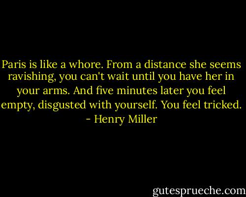 Paris is like a whore. From a distance she seems ravishing, you can't wait until you have her in your arms. And five minutes later you feel empty, disgusted with yourself. You feel tricked. - Henry Miller