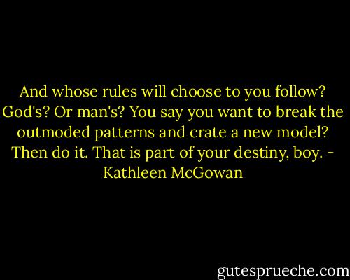 And whose rules will choose to you follow? God's? Or man's? You say you want to break the outmoded patterns and crate a new model? Then do it. That is part of your destiny, boy. - Kathleen McGowan