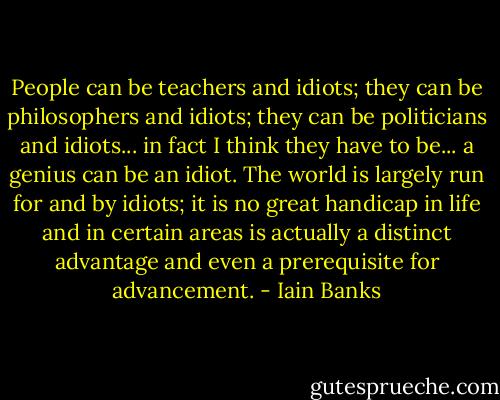 People can be teachers and idiots; they can be philosophers and idiots; they can be politicians and idiots... in fact I think they have to be... a genius can be an idiot. The world is largely run for and by idiots; it is no great handicap in life and in certain areas is actually a distinct advantage and even a prerequisite for advancement. - Iain Banks