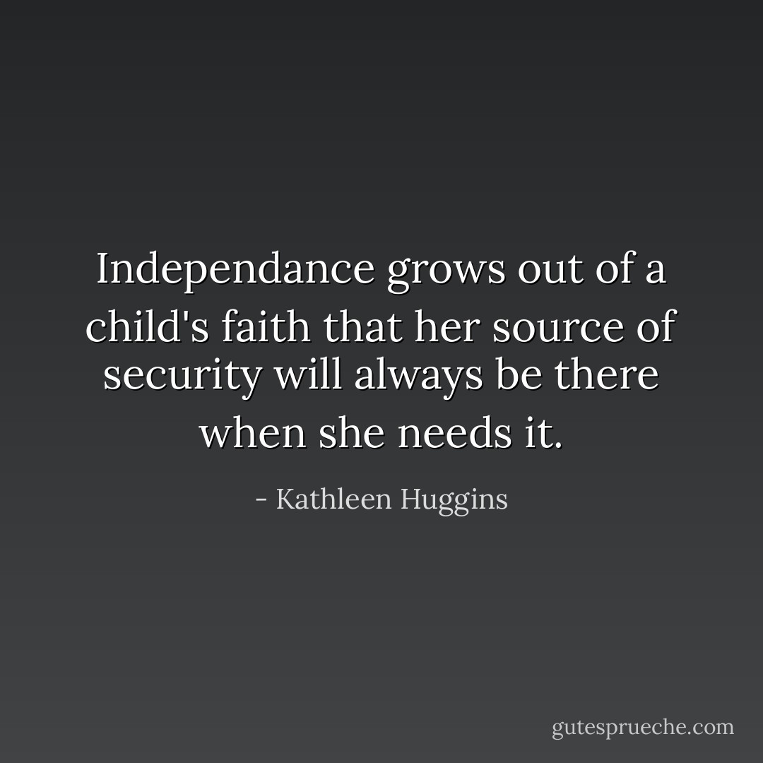 Independance grows out of a child's faith that her source of security will always be there when she needs it. - Kathleen Huggins