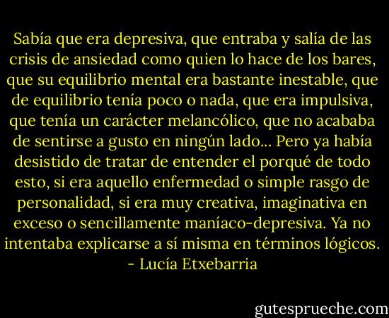 Sabía que era depresiva, que entraba y salía de las crisis de ansiedad como quien lo hace de los bares, que su equilibrio mental era bastante inestable, que de equilibrio tenía poco o nada, que era impulsiva, que tenía un carácter melancólico, que no acababa de sentirse a gusto en ningún lado... Pero ya había desistido de tratar de entender el porqué de todo esto, si era aquello enfermedad o simple rasgo de personalidad, si era muy creativa, imaginativa en exceso o sencillamente maníaco-depresiva. Ya no intentaba explicarse a sí misma en términos lógicos. - Lucía Etxebarria