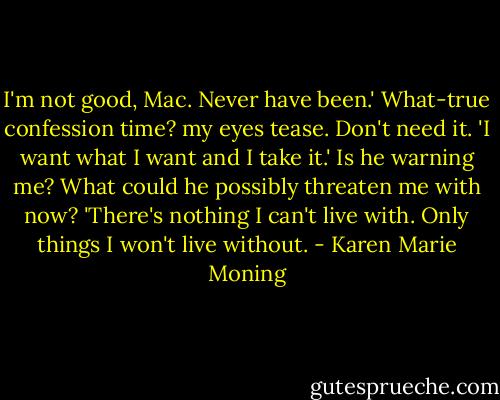I'm not good, Mac. Never have been.'<br />What-true confession time? my eyes tease. Don't need it.<br />'I want what I want and I take it.'<br />Is he warning me? What could he possibly threaten me with now?<br />'There's nothing I can't live with. Only things I won't live without. - Karen Marie Moning