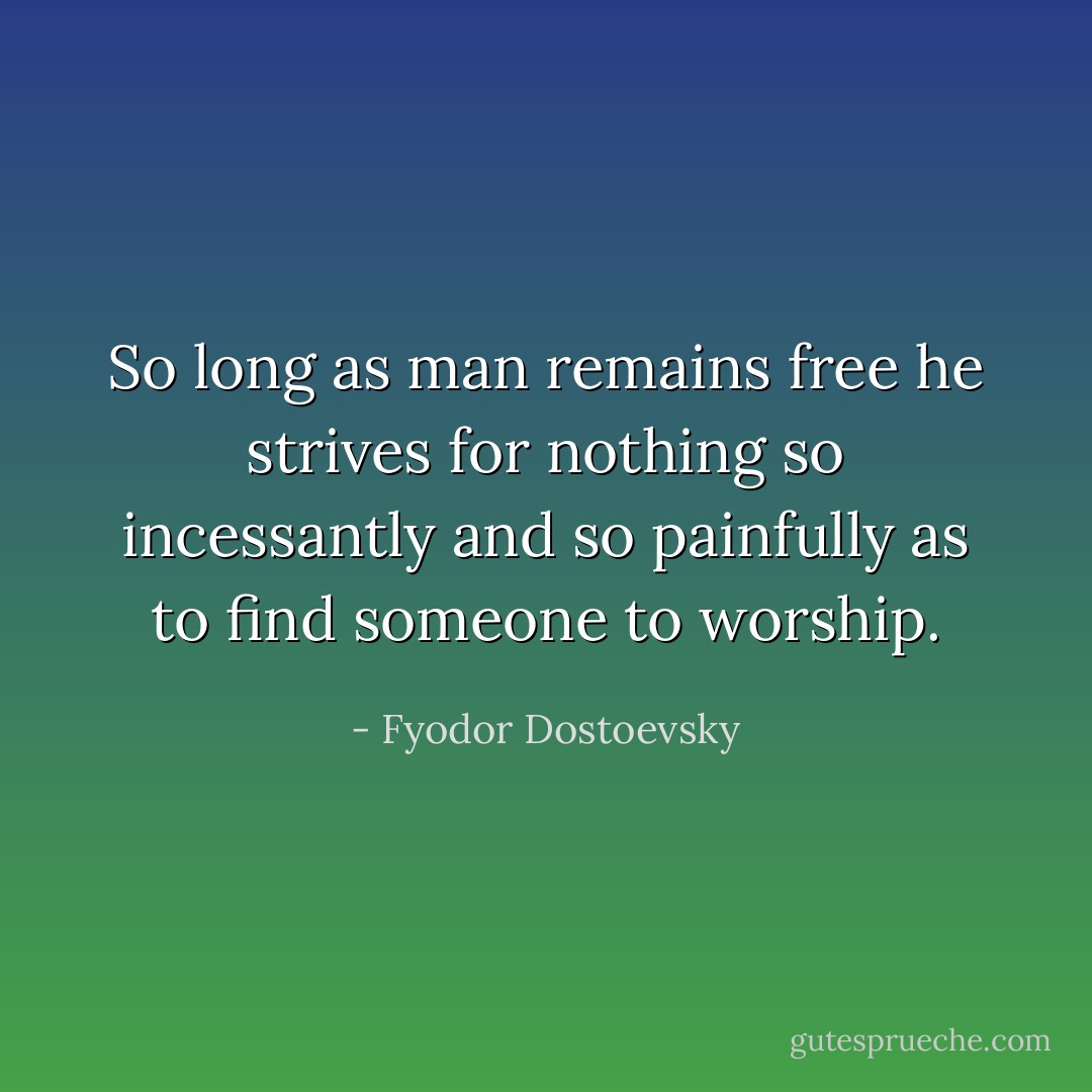So long as man remains free he strives for nothing so incessantly and so painfully as to find someone to worship. - Fyodor Dostoevsky