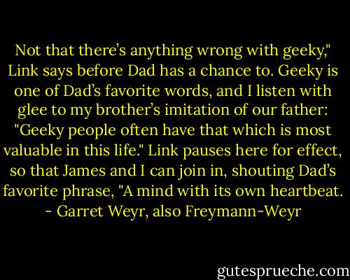 Not that there’s anything wrong with geeky," Link says before Dad has a chance to. Geeky is one of Dad’s favorite words, and I listen with glee to my brother’s imitation of our father: "Geeky people often have that which is most valuable in this life." Link pauses here for effect, so that James and I can join in, shouting Dad’s favorite phrase, "A mind with its own heartbeat. - Garret Weyr, also Freymann-Weyr