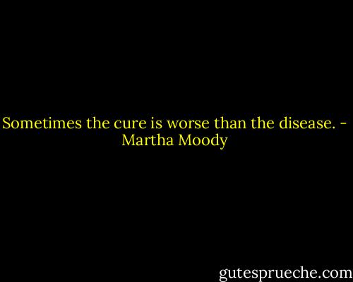Sometimes the cure is worse than the disease. - Martha Moody
