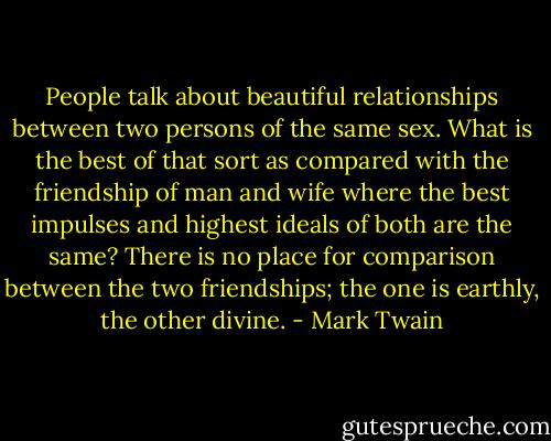 People talk about beautiful relationships between two persons of the same sex. What is the best of that sort as compared with the friendship of man and wife where the best impulses and highest ideals of both are the same? There is no place for comparison between the two friendships; the one is earthly, the other divine. - Mark Twain