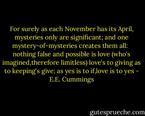 For surely as each November has its April, mysteries only are significant; and one mystery-of-mysteries creates them all: <br /><br />nothing false and possible is love<br />(who's imagined,therefore limitless)<br />love's to giving as to keeping's give;<br />as yes is to if,love is to yes - E.E. Cummings