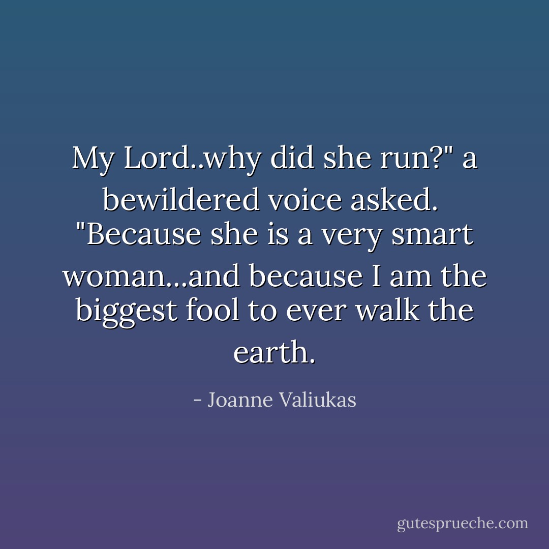 My Lord..why did she run?" a bewildered voice asked.<br /><br />"Because she is a very smart woman...and because I am the biggest fool to ever walk the earth. - Joanne Valiukas