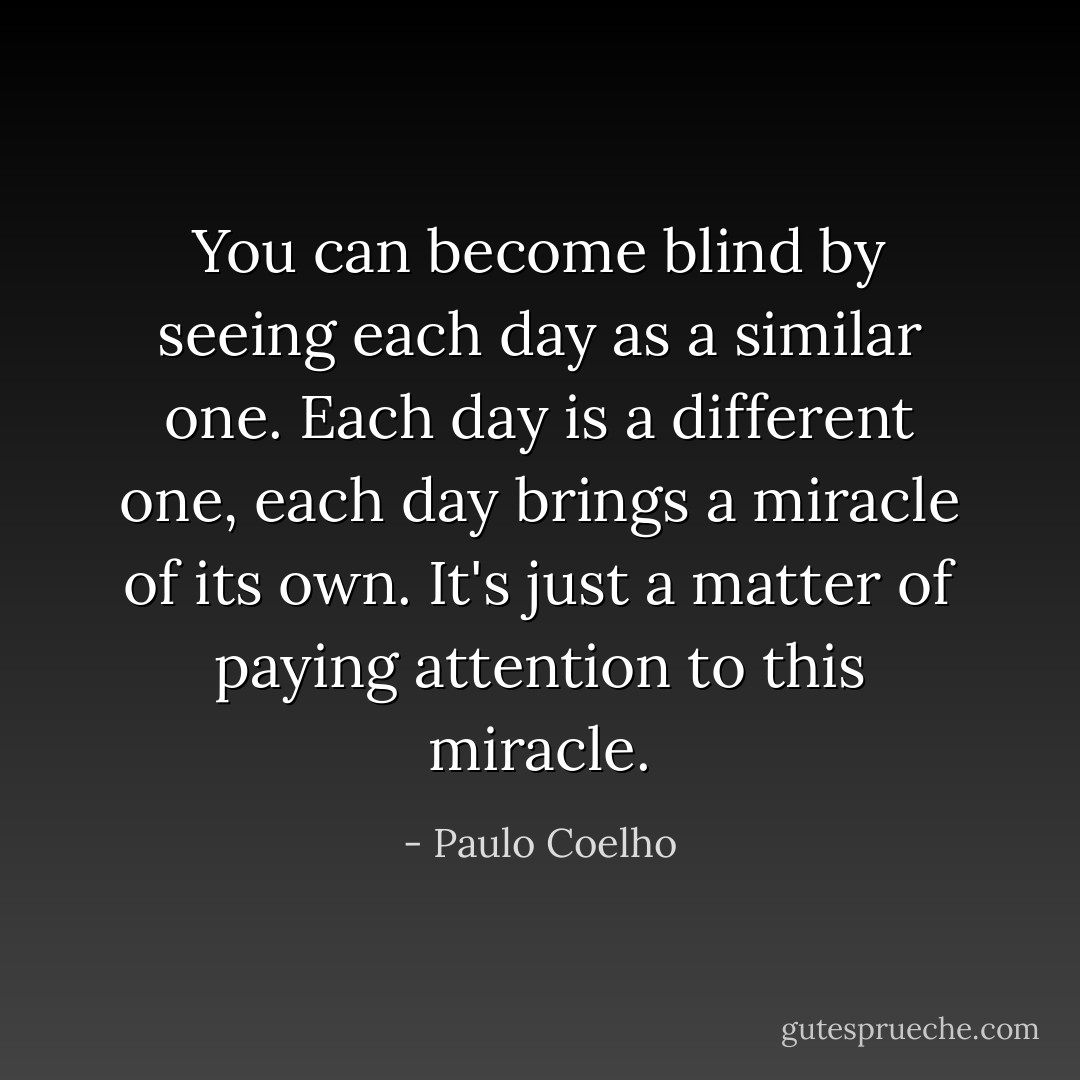You can become blind by seeing each day as a similar one. Each day is a different one, each day brings a miracle of its own. It's just a matter of paying attention to this miracle. - Paulo Coelho