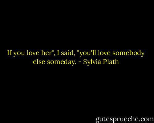 If you love her", I said, "you'll love somebody else someday. - Sylvia Plath