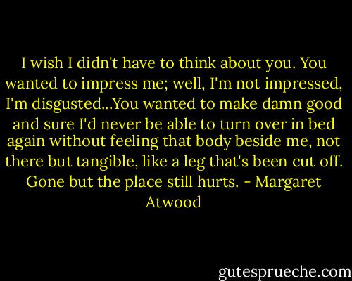 I wish I didn't have to think about you. You wanted to impress me; well, I'm not impressed, I'm disgusted...You wanted to make damn good and sure I'd never be able to turn over in bed again without feeling that body beside me, not there but tangible, like a leg that's been cut off. Gone but the place still hurts. - Margaret Atwood