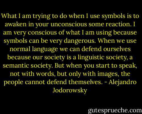 What I am trying to do when I use symbols is to awaken in your unconscious some reaction. I am very conscious of what I am using because symbols can be very dangerous. When we use normal language we can defend ourselves because our society is a linguistic society, a semantic society. But when you start to speak, not with words, but only with images, the people cannot defend themselves. - Alejandro Jodorowsky