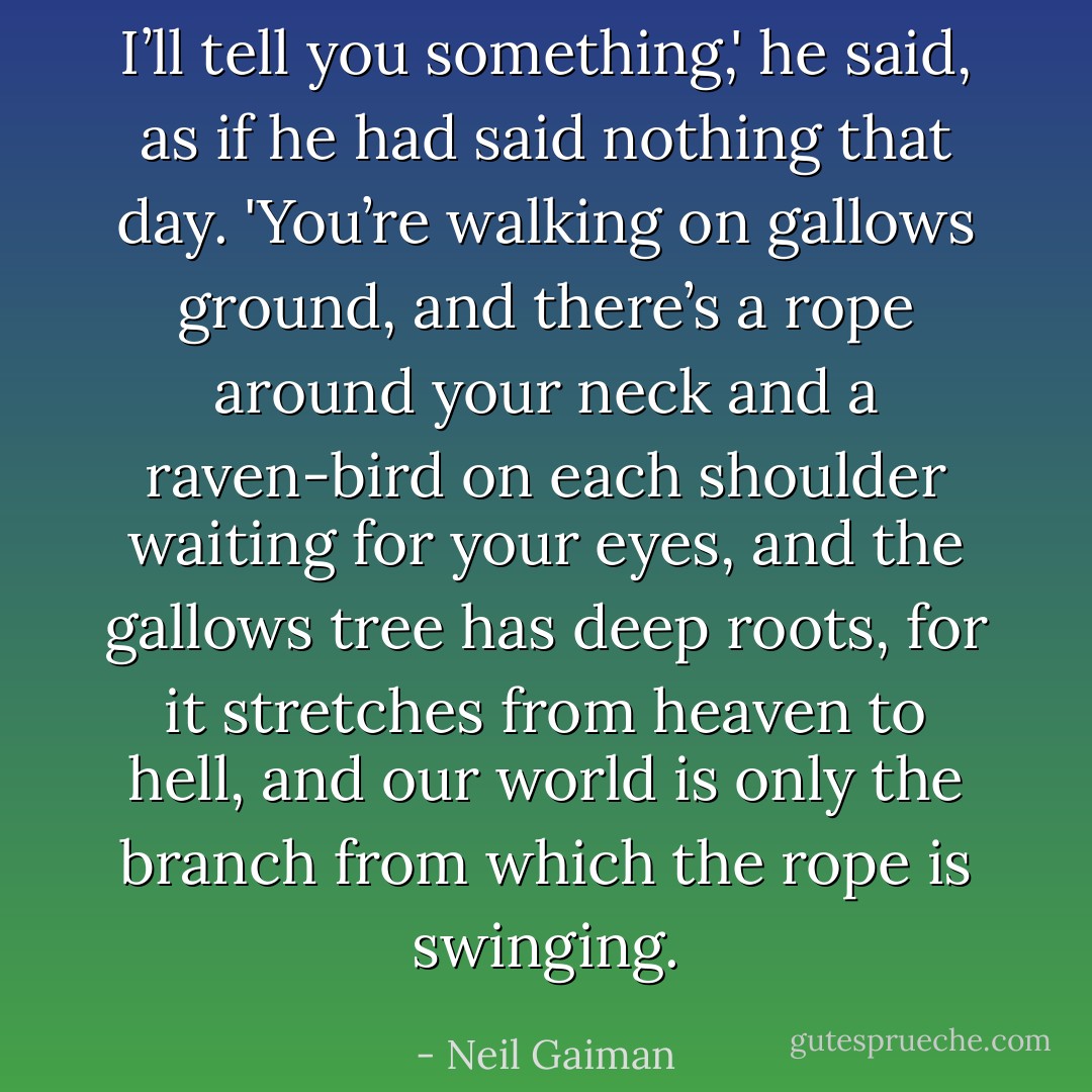 I’ll tell you something,' he said, as if he had said nothing that day. 'You’re walking on gallows ground, and there’s a rope around your neck and a raven-bird on each shoulder waiting for your eyes, and the gallows tree has deep roots, for it stretches from heaven to hell, and our world is only the branch from which the rope is swinging. - Neil Gaiman