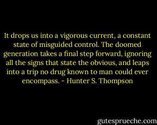 It drops us into a vigorous current, a constant state of misguided control. The doomed generation takes a final step forward, ignoring all the signs that state the obvious, and leaps into a trip no drug known to man could ever encompass. - Hunter S. Thompson