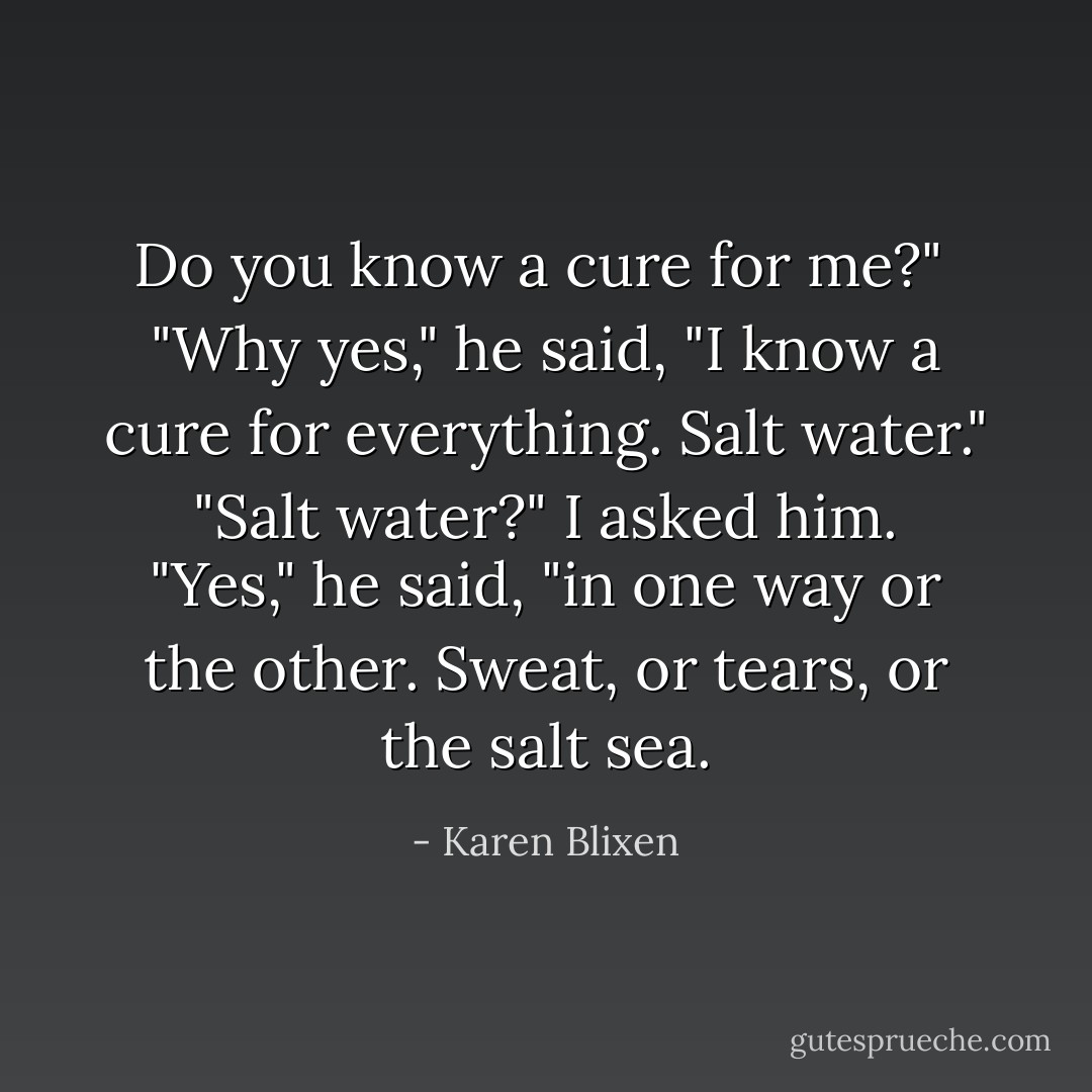 Do you know a cure for me?"<br /><br />"Why yes," he said, "I know a cure for everything. Salt water."<br /><br />"Salt water?" I asked him.<br /><br />"Yes," he said, "in one way or the other. Sweat, or tears, or the salt sea. - Karen Blixen