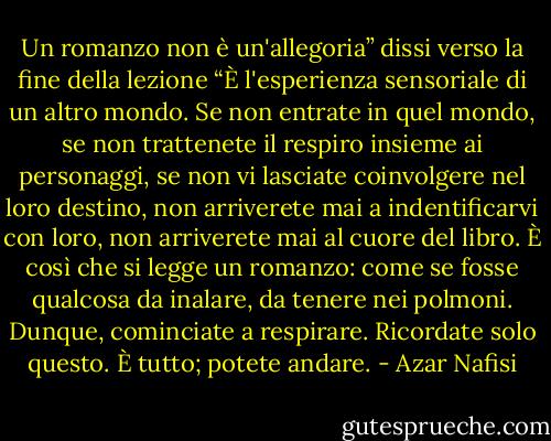 Un romanzo non è un'allegoria” dissi verso la fine della lezione “È l'esperienza sensoriale di un altro mondo. Se non entrate in quel mondo, se non trattenete il respiro insieme ai personaggi, se non vi lasciate coinvolgere nel loro destino, non arriverete mai a indentificarvi con loro, non arriverete mai al cuore del libro. È così che si legge un romanzo: come se fosse qualcosa da inalare, da tenere nei polmoni. Dunque, cominciate a respirare. Ricordate solo questo. È tutto; potete andare. - Azar Nafisi