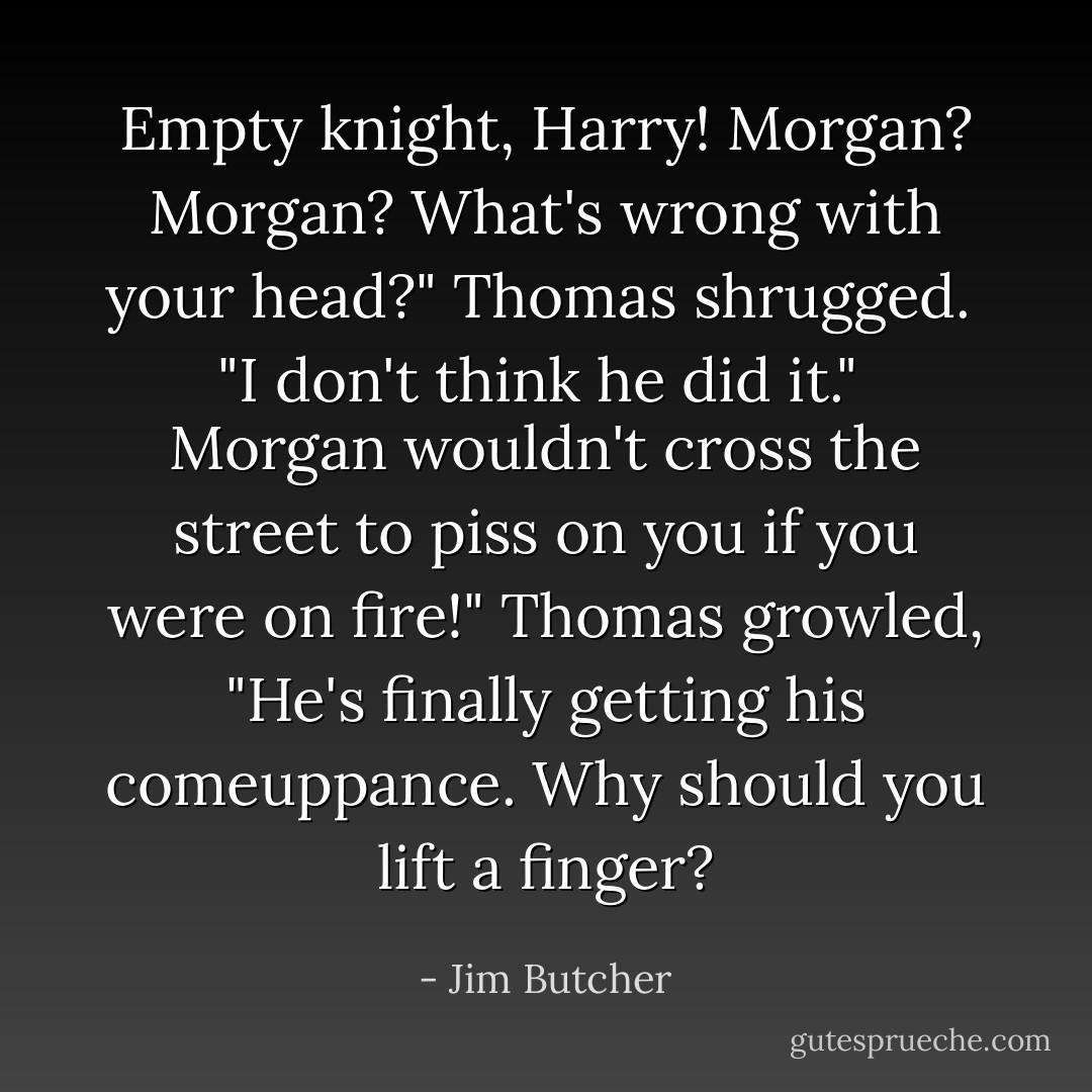 Empty knight, Harry! Morgan? Morgan? What's wrong with your head?" Thomas shrugged.<br /><br />"I don't think he did it."<br /><br />Morgan wouldn't cross the street to piss on you if you were on fire!" Thomas growled, "He's finally getting his comeuppance. Why should you lift a finger? - Jim Butcher