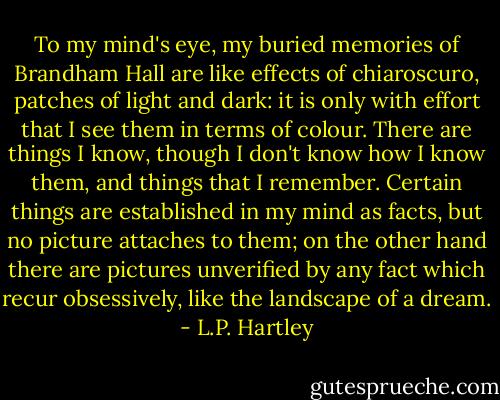 To my mind's eye, my buried memories of Brandham Hall are like effects of chiaroscuro, patches of light and dark: it is only with effort that I see them in terms of colour. There are things I know, though I don't know how I know them, and things that I remember. Certain things are established in my mind as facts, but no picture attaches to them; on the other hand there are pictures unverified by any fact which recur obsessively, like the landscape of a dream. - L.P. Hartley