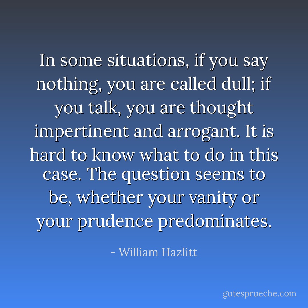 In some situations, if you say nothing, you are called dull; if you talk, you are thought impertinent and arrogant. It is hard to know what to do in this case. The question seems to be, whether your vanity or your prudence predominates. - William Hazlitt