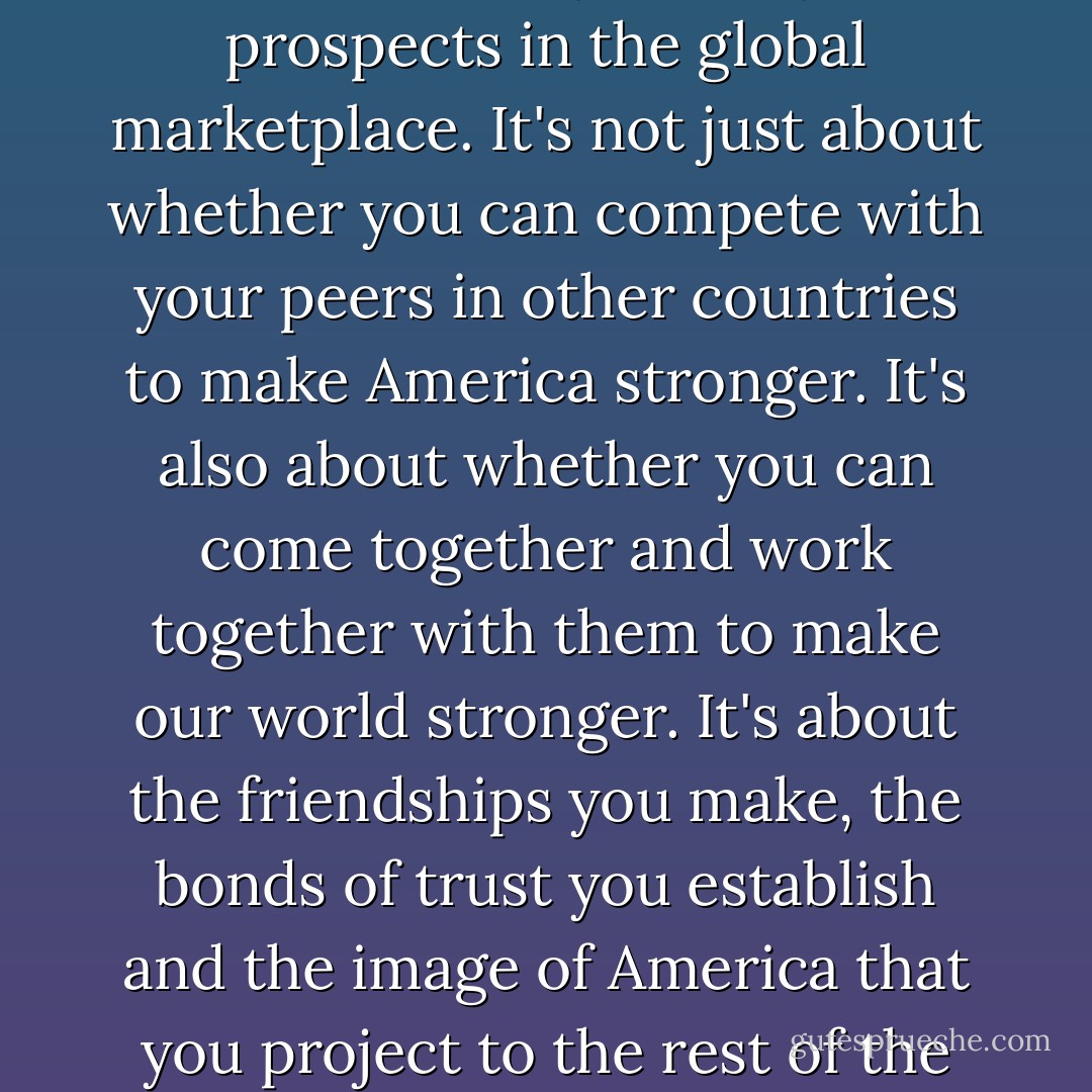 Studying in countries like China isn't only about your prospects in the global marketplace. It's not just about whether you can compete with your peers in other countries to make America stronger. It's also about whether you can come together and work together with them to make our world stronger. It's about the friendships you make, the bonds of trust you establish and the image of America that you project to the rest of the world. - Michelle Obama