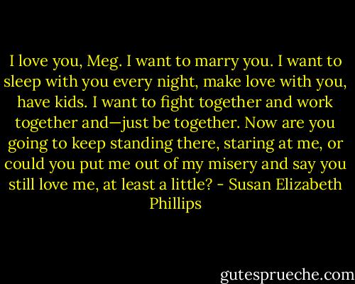 I love you, Meg. I want to<br />marry you. I want to sleep with you every night, make love with you, have kids. I want to fight together and<br />work together and—just be together. Now are you going to keep standing there, staring at me, or could<br />you put me out of my misery and say you still love me, at least a little? - Susan Elizabeth Phillips