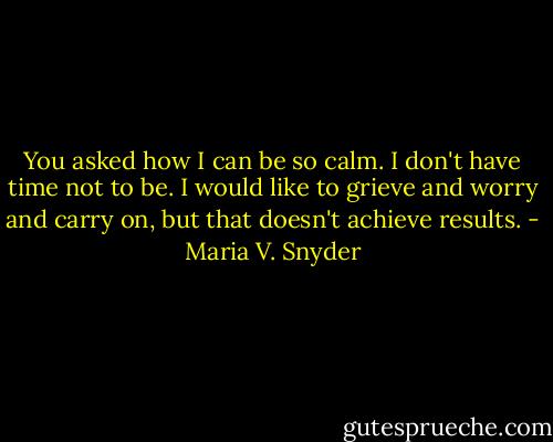 You asked how I can be so calm. I don't have time not to be. I would like to grieve and worry and carry on, but that doesn't achieve results. - Maria V. Snyder