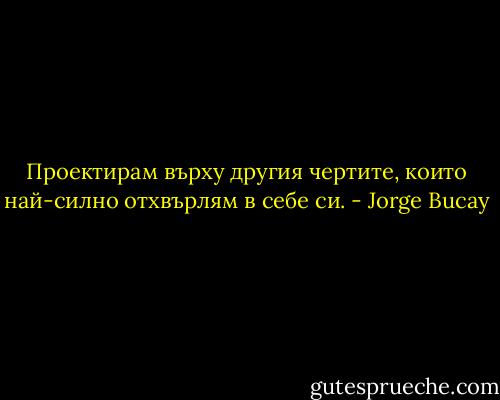 Проектирам върху другия чертите, които най-силно отхвърлям в себе си. - Jorge Bucay