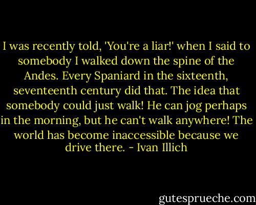 I was recently told, 'You're a liar!' when I said to somebody I walked down the spine of the Andes. Every Spaniard in the sixteenth, seventeenth century did that. The idea that somebody could just walk! He can jog perhaps in the morning, but he can't walk anywhere! The world has become inaccessible because we drive there. - Ivan Illich