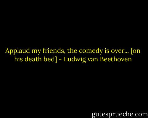 Applaud my friends, the comedy is over...<br />[on his death bed] - Ludwig van Beethoven
