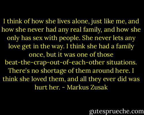I think of how she lives alone, just like me, and how she never had any real family, and how she only has sex with people. She never lets any love get in the way. I think she had a family once, but it was one of those beat-the-crap-out-of-each-other situations. There's no shortage of them around here. I think she loved them, and all they ever did was hurt her. - Markus Zusak