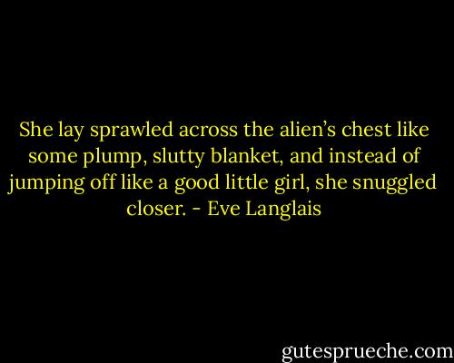 She lay sprawled across the alien’s chest like some plump, slutty blanket, and instead of jumping off like a good little girl, she snuggled closer. - Eve Langlais