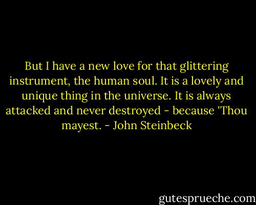 But I have a new love for that glittering instrument, the human soul. It is a lovely and unique thing in the universe. It is always attacked and never destroyed - because 'Thou mayest. - John Steinbeck