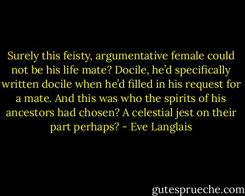 Surely this feisty, argumentative female could not be his life mate? Docile, he’d specifically written docile when he’d filled in his request for a mate. And this was who the spirits of his ancestors had chosen? A celestial jest on their part perhaps? - Eve Langlais