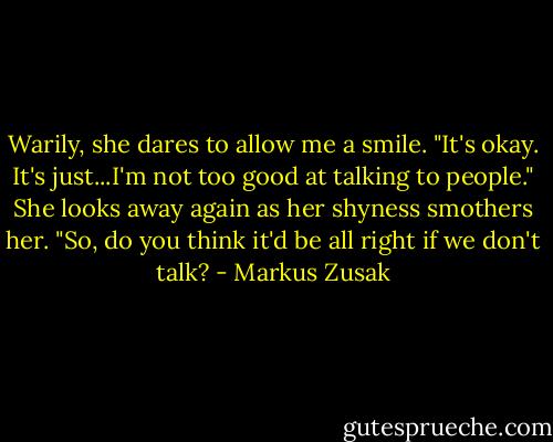 Warily, she dares to allow me a smile. "It's okay. It's just...I'm not too good at talking to people." She looks away again as her shyness smothers her. "So, do you think it'd be all right if we don't talk? - Markus Zusak