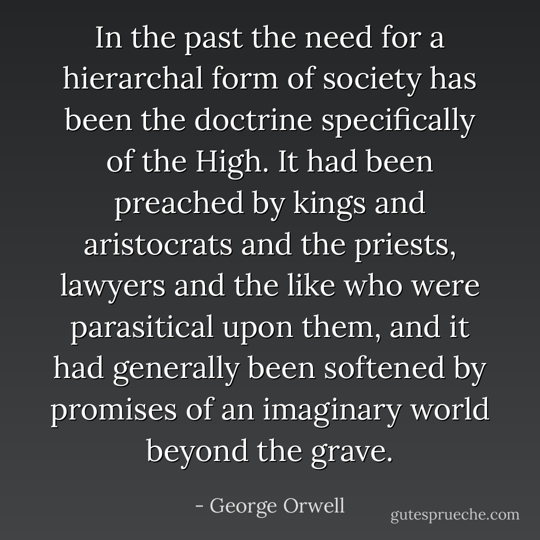 In the past the need for a hierarchal form of society has been the doctrine specifically of the High. It had been preached by kings and aristocrats and the priests, lawyers and the like who were parasitical upon them, and it had generally been softened by promises of an imaginary world beyond the grave. - George Orwell