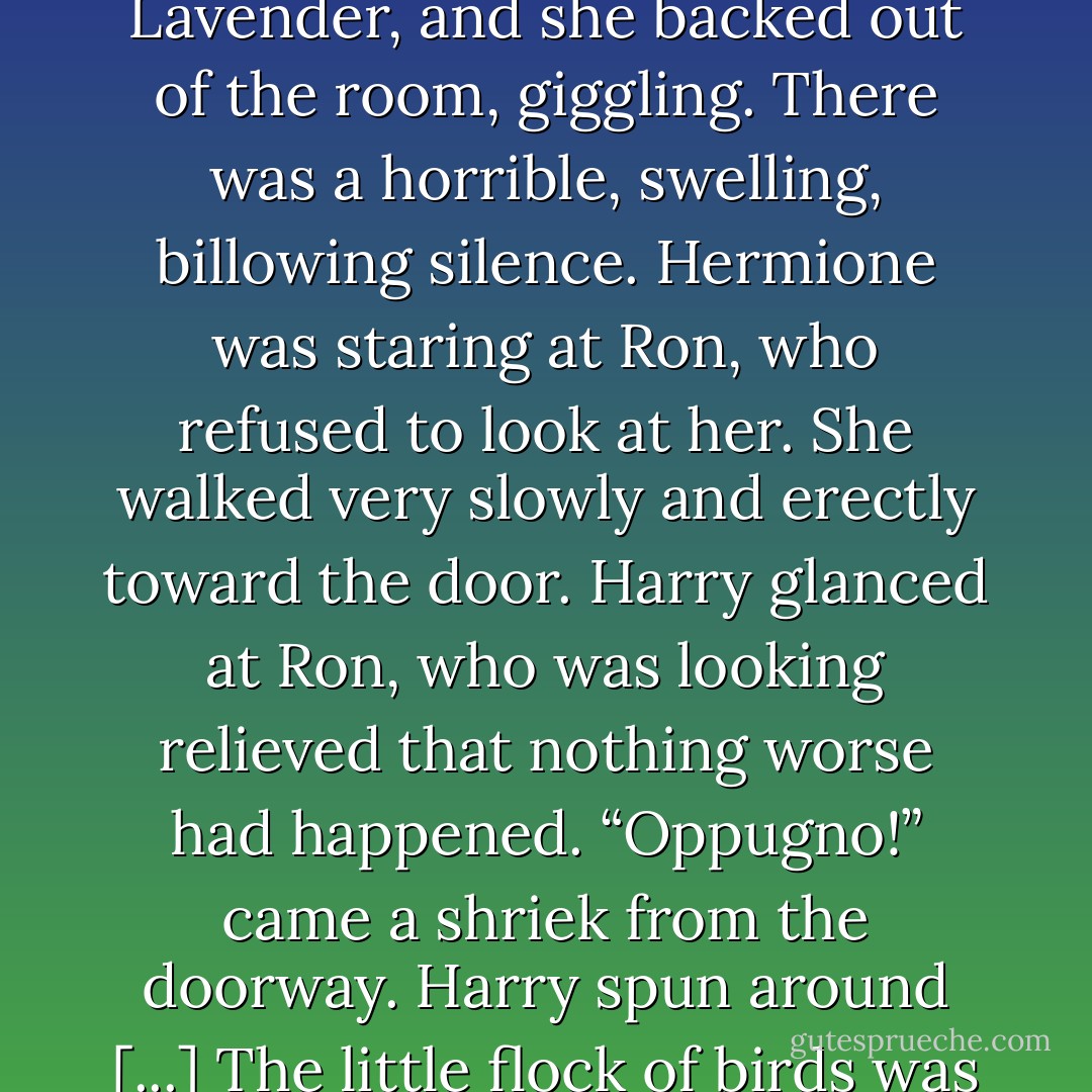 Ron seems to be enjoying the celebrations.” said Hermione. “Don’t pretend you didn’t see him. He wasn’t exactly hiding it, was — ?”<br />The door behind them burst open. To Harry’s horror, Ron came in, laughing, pulling Lavender by the hand. <br />“Oh,” he said, drawing up short at the sight of Harry and Hermione.<br />“Oops!” said Lavender, and she backed out of the room, giggling.<br />There was a horrible, swelling, billowing silence. Hermione was staring at Ron, who refused to look at her. She walked very slowly and erectly toward the door. Harry glanced at Ron, who was looking relieved that nothing worse had happened.<br />“<i>Oppugno!</i>” came a shriek from the doorway.<br />Harry spun around [...] The little flock of birds was speeding like a hail of fat golden bullets toward Ron, pecking and clawing at every bit of flesh they could reach.<br />“Gerremoffme!” he yelled, but with one last look of vindictive fury, Hermione wrenched open the door and disappeared through it. Harry thought he heard a sob before it slammed. - J.K. Rowling