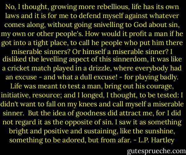 No, I thought, growing more rebellious, life has its own laws and it is for me to defend myself against whatever comes along, without going snivelling to God about sin, my own or other people's. How would it profit a man if he got into a tight place, to call he people who put him there miserable sinners? Or himself a miserable sinner? I disliked the levelling aspect of this sinnerdom, it was like a cricket match played in a drizzle, where everybody had an excuse - and what a dull excuse! - for playing badly. Life was meant to test a man, bring out his courage, initiative, resource; and I longed, I thought, to be tested: I didn't want to fall on my knees and call myself a miserable sinner. <br />But the idea of goodness did attract me, for I did not regard it as the opposite of sin. I saw it as something bright and positive and sustaining, like the sunshine, something to be adored, but from afar. - L.P. Hartley