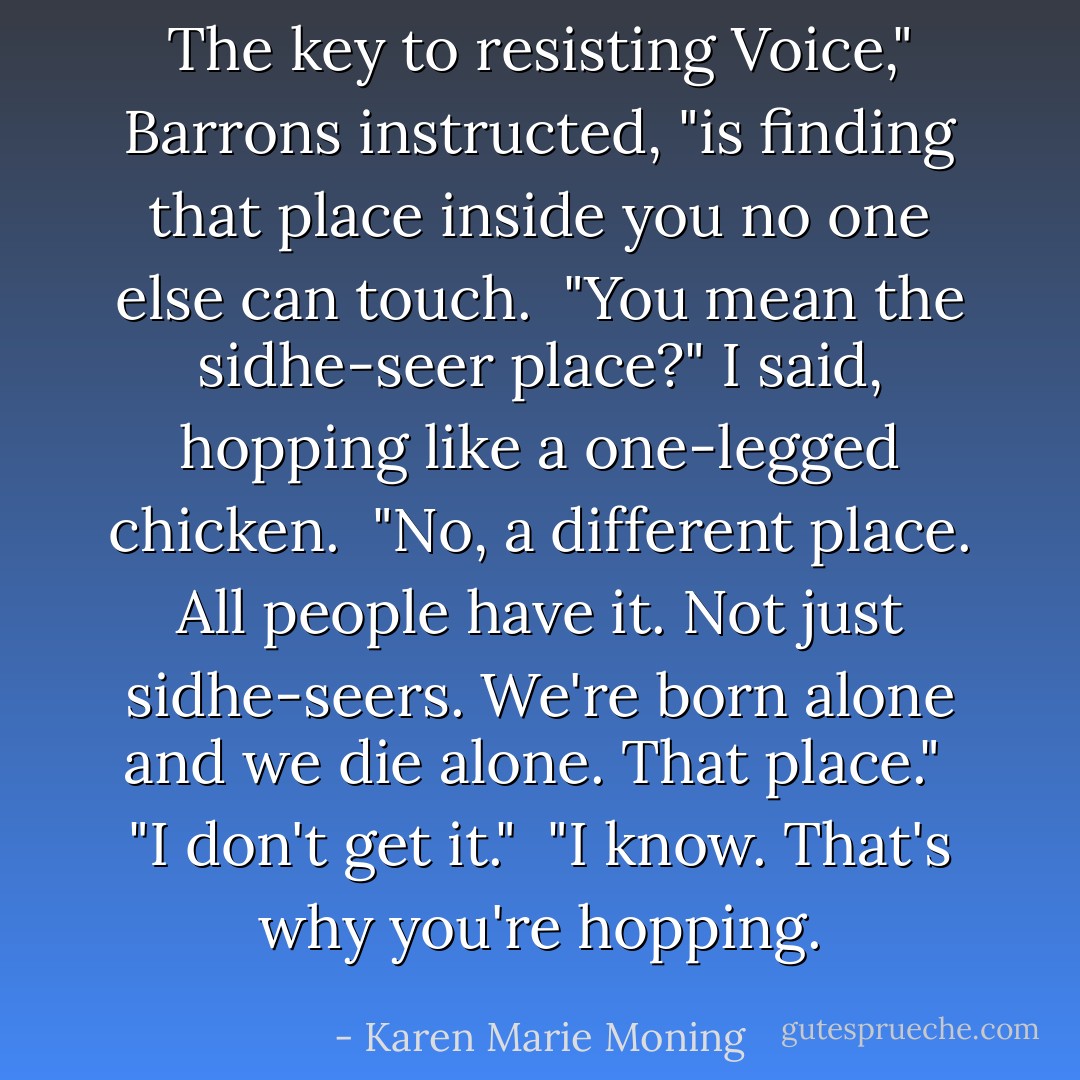 The key to resisting Voice," Barrons instructed, "is finding that place inside you no one else can touch.<br /><br />"You mean the <i>sidhe</i>-seer place?" I said, hopping like a one-legged chicken.<br /><br />"No, a different place. All people have it. Not just <i>sidhe</i>-seers. We're born alone and we die alone. That place."<br /><br />"I don't get it."<br /><br />"I know. That's why you're hopping. - Karen Marie Moning