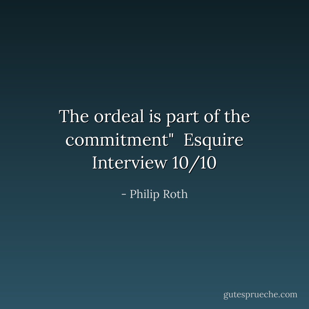 The ordeal is part of the commitment"<br /><br />Esquire Interview 10/10 - Philip Roth