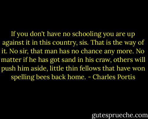 If you don't have no schooling you are up against it in this country, sis. That is the way of it. No sir, that man has no chance any more. No matter if he has got sand in his craw, others will push him aside, little thin fellows that have won spelling bees back home. - Charles Portis