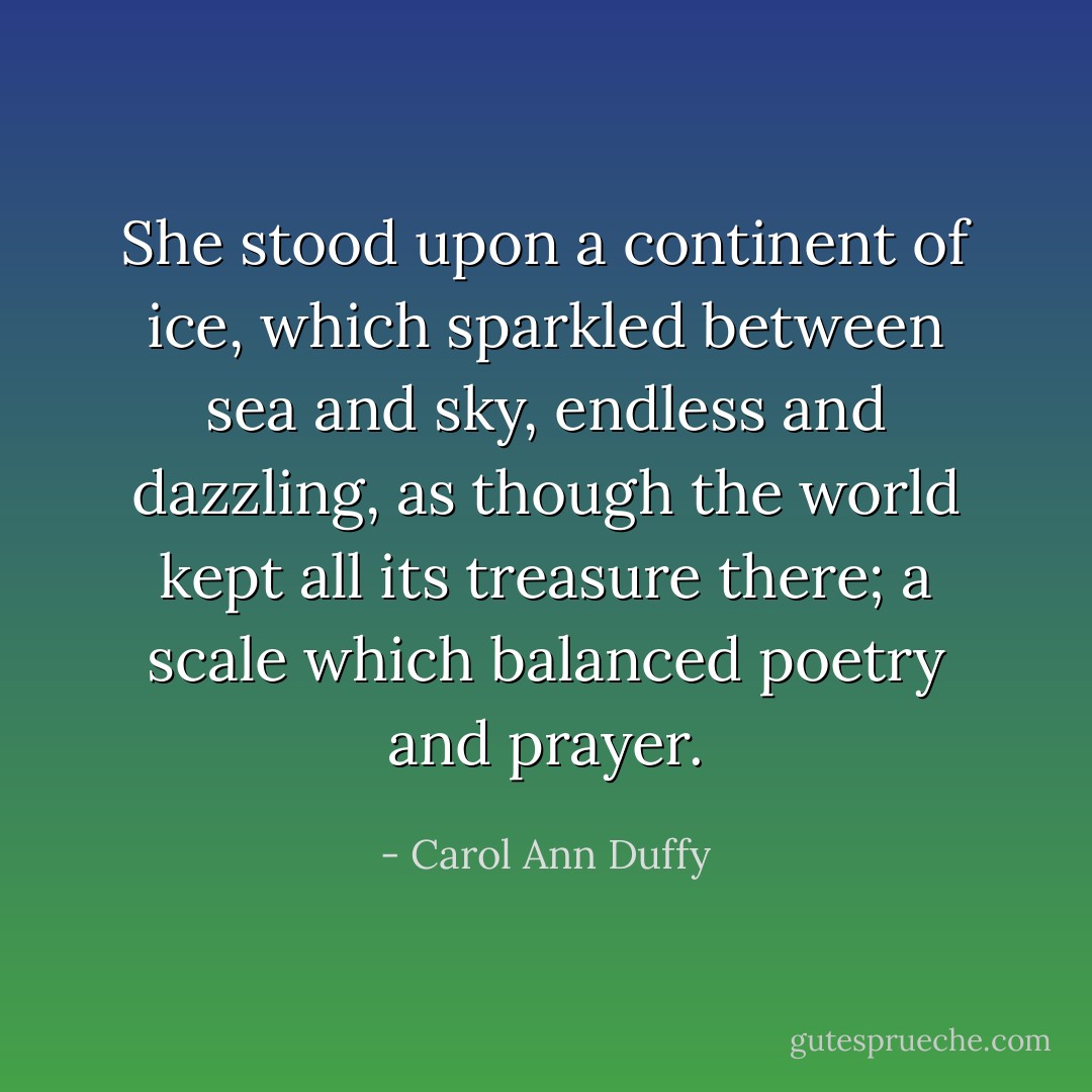 She stood upon a continent of ice, which sparkled between sea and sky, endless and dazzling, as though the world kept all its treasure there; a scale which balanced poetry and prayer. - Carol Ann Duffy